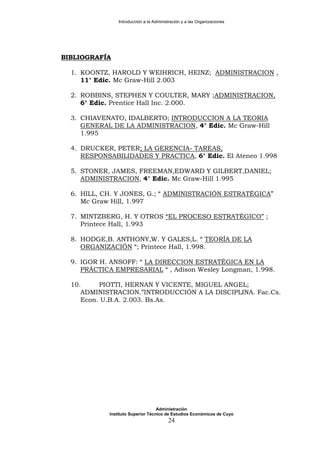 Introducción a la Administración y a las Organizaciones
BIBLIOGRAFÍA
1. KOONTZ, HAROLD Y WEIHRICH, HEINZ; ADMINISTRACION ,
11° Edic. Mc Graw-Hill 2.003
2. ROBBINS, STEPHEN Y COULTER, MARY ;ADMINISTRACION,
6° Edic. Prentice Hall Inc. 2.000.
3. CHIAVENATO, IDALBERTO; INTRODUCCION A LA TEORIA
GENERAL DE LA ADMINISTRACION, 4° Edic. Mc Graw-Hill
1.995
4. DRUCKER, PETER; LA GERENCIA- TAREAS,
RESPONSABILIDADES Y PRACTICA, 6° Edic. El Ateneo 1.998
5. STONER, JAMES, FREEMAN,EDWARD Y GILBERT,DANIEL;
ADMINISTRACION, 4° Edic. Mc Graw-Hill 1.995
6. HILL, CH. Y JONES, G.; “ ADMINISTRACIÓN ESTRATÉGICA”
Mc Graw Hill, 1.997
7. MINTZBERG, H. Y OTROS “EL PROCESO ESTRATÉGICO” ;
Printece Hall, 1.993
8. HODGE,B. ANTHONY,W. Y GALES,L. “ TEORÍA DE LA
ORGANIZACIÓN “; Printece Hall, 1.998.
9. IGOR H. ANSOFF: “ LA DIRECCION ESTRATÉGICA EN LA
PRÁCTICA EMPRESARIAL “ , Adison Wesley Longman, 1.998.
10. PIOTTI, HERNAN Y VICENTE, MIGUEL ANGEL;
ADMINISTRACION.”INTRODUCCIÓN A LA DISCIPLINA. Fac.Cs.
Econ. U.B.A. 2.003. Bs.As.
Administración
Instituto Superior Técnico de Estudios Económicos de Cuyo
24
 