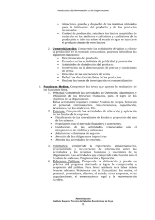 Introducción a la Administración y a las Organizaciones
• Almacenes, guarda y despacho de los insumos utilizados
para la fabricación del producto y de los productos
terminados.
• Control de producción, establece los límites aceptables de
variación en los atributos cualitativos y cualitativos de la
producción e informa sobre el estado en que se mantiene
el producto dentro de esos límites.
2. Comercialización: Comprende las actividades dirigidas a colocar
la producción en el mercado consumidor, podemos identificar las
siguientes funciones:
• Determinación del producto
• Entender en las actividades de publicidad y promoción
• Actividades de distribución del producto
• Intervención en la determinación de precios y condiciones
de venta.
• Dirección de las operaciones de venta
• Definir las distribución física de los productos
• Realizar las tareas de investigación en comercialización
b. Funciones Medios: Comprende las áreas que apoyan la realización de
las funciones fines.
1. Personal: Comprende las actividades de Obtención, Mantención y
Utilización de los Recursos Humanos, para el logro de los
objetivos de la Organización.
Estas actividades requieren realizar Análisis de cargos, Selección
de personal, entrenamiento, remuneraciones, capacitación,
relaciones con los sindicatos. Etc.
2. Finanzas: Comprende las actividades de obtención y aplicación
de los fondos de la empresa:
• Planificación de las necesidades de fondos y proyección del uso
de los mismos.
• Negociación con el mercado financiero y acreedores.
• Conducción de las actividades relacionadas con el
otorgamiento de créditos y cobranzas
• Administrar coberturas de seguros
• Atención de las obligaciones impositivas
• Atender las actividades de tesorería.
3. Informática: Comprende la registración, almacenamiento,
procesamiento y recuperación de información sobre las
actividades y los recursos humanos y materiales de la
Organización. Las actividades que comprende esta función son el
Análisis de sistemas, Programación y Operación.
4. Relaciones Públicas: Comprende la elaboración y puesta en
práctica del programa destinado a lograr la comprensión u
aceptación del público. Para llevar adelante esta labor deben
llevarse adelante Relaciones con la Comunidad, los socios, el
personal, proveedores, clientes, el estado, otras empresas, otras
organizaciones, el asesoramiento legal y la representación
jurídica.
Administración
Instituto Superior Técnico de Estudios Económicos de Cuyo
8
 