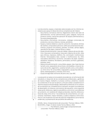 T É C N I C O E N A D M I N I S T R A C I Ó N
19
Los documentos, equipo y materiales seleccionados son los mínimos ne-
cesarios para apoyar el desarrollo de las competencias del módulo:
Documentos normativos internos: Reglamento interno del taller de•
administración, normas administrativas, guías, subguías, manual de
primeros auxilios, manual de operación de equipos administrativos y
formatos preestablecidos.
Documentos informativos: diccionarios, catálogos comerciales de•
productos y servicios, bitácora, revistas, periódicos.
Equipo y material didáctico: pizarrón, pintarrón, marcadores, láminas•
de rotafolio, computadora personal, cañón para presentaciones elec-
trónicas, proyector de acetatos, pantalla, no-break, cámara digital,
reproductor de videos, material fílmico y videos.
Equipo de administración: mesa de trabajo, máquina de escribir eléc-•
trica, mesa para computadora, mesa para máquina de escribir, sillas
para oﬁcinas, impresora, teléfono, fax, conmutador multifuncional,
Internet, fotocopiadora láser, escáner o multifuncional, fax, DVD,
calculadora electrónica, escritorios, trituradora de papel, tarjetero,
selladores, foliadores, fechadores, perforadora, archivero, gabinetes,
estantes, cesto.
Material de administración: consumibles: grapas, clips, hojas blancas•
tamaño carta, separadores de archivero, almohadillas, cintas de má-
quina de escribir, pegamento, carpetas tamaño carta y cinta adhesi-
va, entre otros. No consumibles: engrapadora, sacapuntas eléctrico,
tijeras, desengrapadora y charolas, entre otros.
Equipo de seguridad: extintores de polvo seco, tipo ABC.•
La evaluación se realiza con el propósito de evidenciar, en la formación del
estudiante, el desarrollo de las competencias profesionales y genéricas
de manera integral, mediante un proceso continuo y dinámico, creando
las condiciones en las que se aplican y articulan ambas competencias en
distintos espacios de aprendizaje y desempeño profesional. En el contexto
de la evaluación por competencias es necesario recuperar las evidencias
de desempeño con diversos instrumentos de evaluación, como la guía de
observación, bitácoras y registros anecdóticos, entre otros. Las evidencias
por producto, con carpetas de trabajos producidos, reportes, bitácoras y
listas de cotejo, entre otros. Y las evidencias de conocimientos, con cues-
tionarios, resúmenes, mapas mentales y cuadros sinópticos, entre otros.
Para lo cual se aplicará una serie de prácticas integradoras, que arroje las
evidencias y la presentación del portafolio de evidencias.
ASSAEL, Henry. Comportamiento del consumidor. Thomson. México, 1999.
BLACKWELL, Roger. El cliente manda. Norma. México, 2002.
---------------------. Paul Miniard y James Engel. Comportamiento del
consumidor. Thomson. México, 2002.
Estrategiadeevaluación
delaprendizajedelmóduloRecursosdidácticosdelmódulo
 