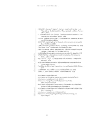 T É C N I C O E N A D M I N I S T R A C I Ó N
25
HORNEREN, Charles T., Walter T. Harrison, Linda Smith Bamber y Luis
Felipe Juárez. Contabilidad. Un enfoque aplicado a México. Pearson.
México, 2004.
ILLESCAS Pacheco, José Apolonio. Contabilidad 1, Contabilidad 2 y Con-
tabilidad 3. Nueva Imagen. México, 2008.
ILKKA A., Ronkines, Jean Withers y Carol Vipperman. Marketing de servi-
cios. CECSA. México, 2005.
JOHNSTON, Mark W. y Greg W. Marshall. Administración de ventas. Mc
Graw Hill. México, 2004.
LAMB, Charles W. y Joseph F. Hair Jr. Marketing. Thomson. México, 2005.
LARA Flores, Elías. Contabilidad I. Trillas. México, 1996.
LEENDERS, Michel, Harold Fearon y Wilbur England. Administración de
compras y materiales. CECSA. México, 2005.
LOUDON, David L. Compotamiento del consumidor. Mc Graw Hill. 1995.
MAGRATH, Allan J. Mercadotecnia: cómo implantar el defecto cero.
CECSA. México, 1995.
Mc CLOSKEY, Larry A. El arte de vender con excelencia. Gestión 2000.
Barcelona, 1996.
MERCADO, Salvador. Compras: principios y aplicaciones de compras.
Limusa. México, 2006.
PAZ, Eduardo. Cómo hacer negocios en Internet. Gestión 2000. México,
2001.
SANDHUSEN, Richard. Mercadotecnia. CECSA. México, 2002.
TOWSLEY, María. Venas al detalle. Thomson. México, 2006.
http://www.monograﬁas.com
http://www.serviciosyclientes.com.ar/notas/articulo.php?art:10
http://www.mercadeo.com/mdi 02.html
http://www.monograﬁas.com/trabajos7/herba/herba.
shtml/?momonosearch
http://www.monograﬁas.com/trabajos22/productos-no-conformes/
productos-no-conformes.shtml?monosearch
http://www.monograﬁas.com/trabajos20/calidad-total/calidad-total.
shtml?monosearch
http://www.mercadeo.com/40_calidad.htm
http://www.contactopyme.gob.mx/guiasempresariales/guias.
asp?s=98g=7
SitioswebFuentesdeinformación
 