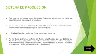 SISTEMA DE PRODUCCIÓN


Para entender mejor que es un Sistema de Producción, definiremos por separado
los conceptos de sistema y de producción.



Un Sistema es de todo conjunto de elementos que se hallan interrelacionados
funcionalmente en busca del logro de ciertos objetivos.



La Producción es la transformación de Insumos en productos.



Por lo tanto podríamos definir, en forma simplificada, que un Sistema de
Producción es aquel que tiene una entrada (insumo), los cuales sufren un proceso
de transformación y una salida (producto), realimentándose el mismo a través de
un proceso de control, como se ilustra a continuación.

INDICE

 