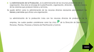 

La Administración de la Producción, es la administración de los recursos productivos de la
organización. Esta área se encarga de la planificación, organización, dirección , control y mejora
de los sistemas que producen bienes y servicios.

Se puede definir como la administración de los recursos directos necesarios para producir los
bienes y servicios que ofrece una organización.
La administración de la producción trata con los recursos directos de producción de la

P

empresa, las cuales pueden considerarse como las cinco
de la Dirección de Operaciones:
Personas, Plantas, Procesos y Sistema de Planificación y Control.

INDICE

 