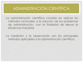 ADMINISTRACIÓN CIENTÍFICA
La administración científica consiste en aplicar los
métodos racionales a la solución de los problemas
de administración, con la finalidad de elevar la
eficiencia industrial.

La medición y la observación son los principales
métodos aplicables a la administración científica.

 
