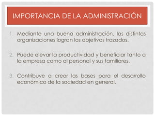 IMPORTANCIA DE LA ADMINISTRACIÓN
1. Mediante una buena administración, las distintas
organizaciones logran los objetivos trazados.
2. Puede elevar la productividad y beneficiar tanto a
la empresa como al personal y sus familiares.
3. Contribuye a crear las bases para el desarrollo
económico de la sociedad en general.

 