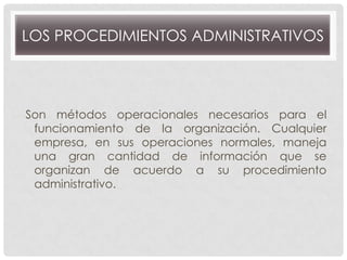 LOS PROCEDIMIENTOS ADMINISTRATIVOS

Son métodos operacionales necesarios para el
funcionamiento de la organización. Cualquier
empresa, en sus operaciones normales, maneja
una gran cantidad de información que se
organizan de acuerdo a su procedimiento
administrativo.

 