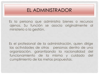 EL ADMINISTRADOR
Es la persona que administra bienes o recursos
ajenos. Su función se asocia originalmente al
ministerio o la gestión.

Es el profesional de la administración, quien dirige
las actividades de otras personas dentro de una
organización, garantizando la racionalidad del
funcionamiento de la misma y cuidado del
cumplimiento de las metas propuestas.

 
