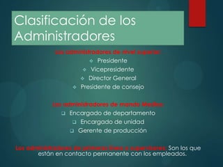 Clasificación de los
Administradores
Los administradores de nivel superior:
 Presidente
 Vicepresidente
 Director General
 Presidente de consejo
Los administradores de mando Medios:
 Encargado de departamento
 Encargado de unidad
 Gerente de producción
Los administradores de primeras línea o supervisores: Son los que
están en contacto permanente con los empleados.

 