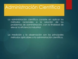 Administración Científica
La administración científica consiste en aplicar los
métodos racionales a la solución de los
problemas de administración, con la finalidad de
elevar la eficiencia industrial.
La medición y la observación son los principales
métodos aplicables a la administración científica.

 