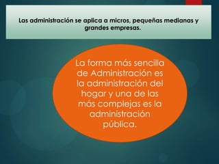 Las administración se aplica a micros, pequeñas medianas y
grandes empresas.

La forma más sencilla
de Administración es
la administración del
hogar y una de las
más complejas es la
administración
pública.

 
