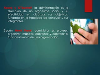 Koonz y O`Donnell, la administración es la
dirección de un organismo social y su
efectividad en alcanzar sus objetivos,
fundada en la habilidad de conducir y sus
integrantes.
Según Henri Fayol, administrar es proveer,
organizar, mandar, coordinar y controlar el
funcionamiento de una organización.

 