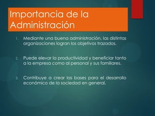 Importancia de la
Administración
1.

Mediante una buena administración, las distintas
organizaciones logran los objetivos trazados.

2.

Puede elevar la productividad y beneficiar tanto
a la empresa como al personal y sus familiares.

3.

Contribuye a crear las bases para el desarrollo
económico de la sociedad en general.

 