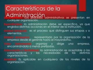 Características de la
Administración
Universalidad: Los procesos administrativos

se presentan en

cualquier organización.
Especificidad: la administración debe ser especifica, ya que
engloba distintas acciones en el interior de la institución.
Unidad temporal: es el proceso que distinguen sus etapas y o
elementos.
Unidad Jerárquica:
representada por la organización de la
empresa desde el gerente hasta el mayordomo.
Valor
instrumental:
organiza y
dirige
una
empresa,
encaminándola a metas prefijadas.
Adecuación y flexibilidad: la administración es aceptable a las
características y las necesidades de las distintas
organizaciones.
Amplitud: Es aplicable en cualquiera de los niveles de la
organización.

 