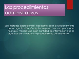 Los procedimientos
administrativos
Son métodos operacionales necesarios para el funcionamiento
de la organización. Cualquier empresa, en sus operaciones
normales, maneja una gran cantidad de información que se
organizan de acuerdo a su procedimiento administrativo.

 