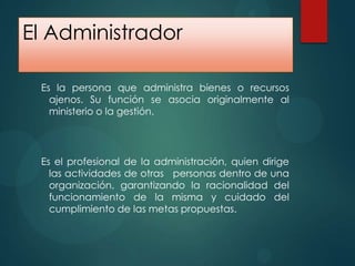 El Administrador
Es la persona que administra bienes o recursos
ajenos. Su función se asocia originalmente al
ministerio o la gestión.

Es el profesional de la administración, quien dirige
las actividades de otras personas dentro de una
organización, garantizando la racionalidad del
funcionamiento de la misma y cuidado del
cumplimiento de las metas propuestas.

 