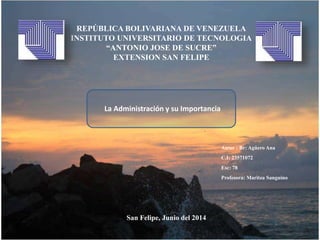 REPÚBLICA BOLIVARIANA DE VENEZUELA
INSTITUTO UNIVERSITARIO DE TECNOLOGIA
“ANTONIO JOSE DE SUCRE”
EXTENSION SAN FELIPE
San Felipe, Junio del 2014
Autor : Br: Agüero Ana
C.I: 23571072
Esc: 78
Profesora: Maritza Sanguino
La Administración y su Importancia
 
