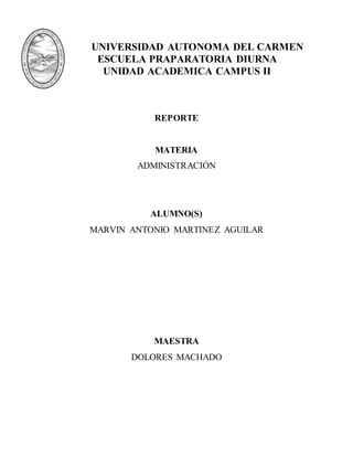UNIVERSIDAD AUTONOMA DEL CARMEN
ESCUELA PRAPARATORIA DIURNA
UNIDAD ACADEMICA CAMPUS II
REPORTE
MATERIA
ADMINISTRACIÓN
ALUMNO(S)
MARVIN ANTONIO MARTINEZ AGUILAR
MAESTRA
DOLORES MACHADO
 