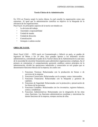ESPINOZA RIVERA SANDIBEL
10
Teoría Clásica de la Administración
En 1916 en Francia surgió la teoría clásica, la cual concibe la organización como una
estructura. Al igual que la administración científica su objetivo es la búsqueda de la
eficiencia de las organizaciones.
Para Fayol, los principales aspectos de la teoría son tratados en:
• La división del trabajo
• Autoridad y responsabilidad
• Unidad de mando
• Unidad de dirección
• Centralización
• Jerarquía o cadena escalar
OBRA DE FAYOL
Henri Fayol (1841 – 1925) nació en Constantinopla y falleció en parís, se gradúa de
Ingeniero de Minas a los 19 años, hizo grandes aportes a los diferentes niveles
administrativos, considerado el padre de la Teoría Clásica de la Administración la cual nace
de la necesidad de encontrar lineamientos para administrar organizaciones complejas, fue el
primero en sistematizar el comportamiento gerencial, establece catorce principios de la
administración, dividió las operaciones industriales y comerciales en seis grupos que se
denominaron funciones básicas de la empresa, las cuales son:
1. Funciones Técnicas: Relacionadas con la producción de bienes o de
servicios de la empresa.
2. Funciones Comerciales: Relacionadas con la compra, venta e intercambio.
3. Funciones Financieras: Relacionadas con la búsqueda y gerencia de
capitales.
4. Funciones de Seguridad: Relacionadas con la protección y preservación de
los bienes de las personas.
5. Funciones Contables: Relacionadas con los inventarios, registros balances,
costos y estadísticas.
6. Funciones Administrativas: Relacionadas con la integración de las otras
cinco funciones. Las funciones administrativas coordinan y sincronizan las
demás funciones de la empresa, siempre encima de ellas.
 