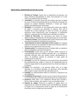 ESPINOZA RIVERA SANDIBEL
11
PRINCIPIOS ADMINISTRATIVOS DE FAYOL
1. División de Trabajo: Cuanto más se especialicen las personas, con
mayor eficiencia desempeñarán su oficio. Este principio se ve muy
claro en la moderna línea de montaje.
2. Autoridad: Los gerentes tienen que dar órdenes para que se hagan
las cosas. Si bien la autoridad formal les da el derecho de mandar, los
gerentes no siempre obtendrán obediencia, a menos que tengan
también autoridad personal (Liderazgo).
3. Disciplina: Los miembros de una organización tienen que respetar
las reglas y convenios que gobiernan la empresa. Esto será el
resultado de un buen liderazgo en todos los niveles, de acuerdos
equitativos (tales disposiciones para recompensar el rendimiento
superior) y sanciones para las infracciones, aplicadas con justicia.
4. Unidad de Dirección: Las operaciones que tienen un mismo
objetivo deben ser dirigidas por un solo gerente que use un solo plan.
5. Unidad de Mando: Cada empleado debe recibir instrucciones sobre
una operación particular solamente de una persona.
6. Subordinación de interés individual al bien común: En cualquier
empresa el interés de los empleados no debe tener prelación sobre los
intereses de la organización como un todo.
7. Remuneración: La compensación por el trabajo debe ser equitativa
para los empleados como para los patronos.
8. Centralización: Fayol creía que los gerentes deben conservar la
responsabilidad final pero también necesitan dar a sus subalternos
autoridad suficiente para que puedan realizar adecuadamente su
oficio. El problema consiste en encontrar el mejor grado de
centralización en cada caso.
9. Jerarquía: La línea de autoridad en una organización representada
hoy generalmente por cuadros y líneas de un organigrama pasa en
orden de rangos desde la alta gerencia hasta los niveles más bajos de
la empresa.
10. Orden: Los materiales y las personas deben estar en el lugar
adecuado en el momento adecuado. En particular, cada individuo
debe ocupar el cargo o posición más adecuados para él.
11. Equidad: Los administradores deben ser amistosos y equitativos con
sus subalternos.
12. Estabilidad del personal: Una alta tasa de rotación del personal no
es conveniente para el eficiente funcionamiento de una organización.
13. Iniciativa: Debe darse a los subalternos libertad para concebir y
llevar a cabo sus planes, aún cuando a veces se comentan errores.
14. Espíritu de equipo: Promover el espíritu de equipo dará a la
organización un sentido de unidad. Fayol recomendaba por ejemplo,
el empleo de la comunicación verbal en lugar de la comunicación
formal por escrito, siempre que fuera posible.
 