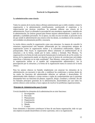 ESPINOZA RIVERA SANDIBEL
12
Teoría de La Organización
La administración como ciencia
Todos los autores de la teoría clásica afirman unánimemente que se debe estudiar y tratar la
organización y la administración científicamente, sustituyendo el empirismo y la
improvisación por técnicas científicas. Se pretende elaborar una ciencia de la
administración. Fayol ya afirmaba la necesidad de una enseñanza organizada y metódica de
la administración, de carácter general para formar mejores administradores, a partir de sus
aptitudes y cualidades personales. En su época, esa idea era una novedad, su posición era la
de que siendo la administración una ciencia como las demás, su enseñanza en las escuelas y
universidades era plenamente posible y necesaria.
La teoría clásica concibe la organización como una estructura. La manera de concebir la
estructura organizacional está bastante influenciada por las concepciones antiguas de
organización (como la organización militar y la eclesiástica) tradicionales, rígidas y
jerarquizadas. Para Fayol, la organización abarca solamente el establecimiento de la
estructura y de la forma, siendo por lo tanto, estática y limitada. Para Mooney, "la
organización es la forma de toda asociación humana para la realización de un fin común. La
técnica de la organización puede ser descrita como la técnica de correlacionar actividades
específicas o funciones en un todo coordinado". Para Mooney, como para Fayol y Urwick,
la organización militar es el modelo del comportamiento administrativo. Así la
preocupación por la estructura y la forma de la organización marca la esencia de la teoría
clásica.
Para los autores clásicos no bastaba simplemente con enunciar los elementos de la
administración, era necesario ir más allá, y establecer las condiciones y normas dentro de
las cuales las funciones del administrador deberían ser aplicada y desarrolladas. El
administrador debe obedecer a ciertas normas o reglas de comportamiento que le permitan
desempeñar bien sus funciones de planear, organizar, dirigir, coordinar y controlar. De allí
los llamados principios generales de la administración, desarrollados por casi todos los
autores clásicos como normas y leyes capaces de resolver los problemas organizacionales.
Principio de Administración para Urwick
Urwick desdobla los elementos de la administración en siete funciones:
1. Investigación
2. Previsión
3. Planeamiento
4. Organización
5. Coordinación
6. Mando
7. Control
Estos elementos o funciones constituyen la base de una buena organización, toda vez que
una empresa no puede desarrollarse en torno a personas, sino a su organización.
 