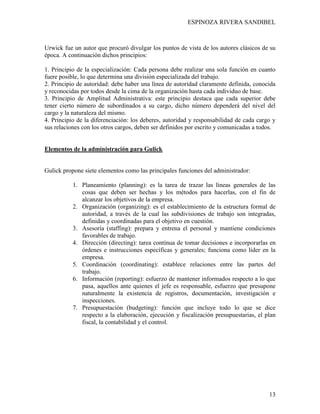 ESPINOZA RIVERA SANDIBEL
13
Urwick fue un autor que procuró divulgar los puntos de vista de los autores clásicos de su
época. A continuación dichos principios:
1. Principio de la especialización: Cada persona debe realizar una sola función en cuanto
fuere posible, lo que determina una división especializada del trabajo.
2. Principio de autoridad: debe haber una línea de autoridad claramente definida, conocida
y reconocidas por todos desde la cima de la organización hasta cada individuo de base.
3. Principio de Amplitud Administrativa: este principio destaca que cada superior debe
tener cierto número de subordinados a su cargo, dicho número dependerá del nivel del
cargo y la naturaleza del mismo.
4. Principio de la diferenciación: los deberes, autoridad y responsabilidad de cada cargo y
sus relaciones con los otros cargos, deben ser definidos por escrito y comunicadas a todos.
Elementos de la administración para Gulick
Gulick propone siete elementos como las principales funciones del administrador:
1. Planeamiento (planning): es la tarea de trazar las líneas generales de las
cosas que deben ser hechas y los métodos para hacerlas, con el fin de
alcanzar los objetivos de la empresa.
2. Organización (organizing): es el establecimiento de la estructura formal de
autoridad, a través de la cual las subdivisiones de trabajo son integradas,
definidas y coordinadas para el objetivo en cuestión.
3. Asesoría (staffing): prepara y entrena el personal y mantiene condiciones
favorables de trabajo.
4. Dirección (directing): tarea contínua de tomar decisiones e incorporarlas en
órdenes e instrucciones específicas y generales; funciona como líder en la
empresa.
5. Coordinación (coordinating): establece relaciones entre las partes del
trabajo.
6. Información (reporting): esfuerzo de mantener informados respecto a lo que
pasa, aquellos ante quienes el jefe es responsable, esfuerzo que presupone
naturalmente la existencia de registros, documentación, investigación e
inspecciones.
7. Presupuestación (budgeting): función que incluye todo lo que se dice
respecto a la elaboración, ejecución y fiscalización presupuestarias, el plan
fiscal, la contabilidad y el control.
 