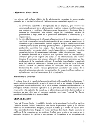 ESPINOZA RIVERA SANDIBEL
3
Orígenes del Enfoque Clásico
Los orígenes del enfoque clásico de la administración remontan las consecuencias
generadas por la revolución industrial. Podrían resumirse en dos hechos genéricos:
1. El crecimiento acelerado y desorganizado de las empresas, que ocasionó una
complejidad creciente en su administración exigió un enfoque científico purificado
que sustituyese el empirismo y la improvisación hasta entonces dominante. Con la
empresa de dimensiones más amplias surgen las condiciones iniciales de
planeamiento a largo plazo de la producción, reduciendo la inestabilidad y la
improvisación.
2. La necesidad de aumentar la eficiencia y la competencia de las organizaciones en el
sentido de obtener el mejor rendimiento posible de sus recursos y hacer frente a la
competencia que se incrementaba entre las empresas. Surge el sentido de la división
del trabajo entre quienes piensan y quienes ejecutan. Los primeros fijan patrones de
producción, describen los cargos, fijan funciones, estudian métodos de
administración y normas de trabajo, creando las condiciones económicas y técnicas
para el surgimiento del taylorismo en los Estados Unidos y fayolismo en Europa.
El panorama industrial en el inicio de este siglo tenía todas las características y
elementos para poder inspirar una ciencia de la administración: una variedad
inmensa de empresas, con tamaños altamente diferenciados, problemas de bajo
rendimiento de la maquinaria utilizada, desperdicio, insatisfacción generalizada
entre los operarios, competencia intensa pero con tendencias poco definidas,
elevado volumen de pérdidas cuando las decisiones eran mal tomadas, etc.
Inicialmente los autores clásicos pretendieron desarrollar una ciencia de la
administración cuyos principios en sustitución a las leyes científicas, pudiesen ser
aplicados para resolver los problemas de la organización.
Administración Científica
El enfoque típico de la escuela de la administración científica es el énfasis en las tareas. El
nombre administración científica se debe al intento de aplicar los métodos de la ciencia a
los problemas de la administración, con el fin de alcanzar elevada eficiencia industrial. Los
principales métodos científicos aplicables a los problemas de la administración son la
observación y la medición. La escuela de la administración científica fue iniciada en el
comienzo de este siglo por el ingeniero mecánico americano Frederick W. Taylor,
considerado el fundador de la moderna TGA.
OBRA DE TAYLOR
Frederick Winslow Taylor (1856-1915), fundador de la administración científica, nació en
Filadelfia, Estados Unidos. Procedía de una familia de principios rígidos y fue educado
dentro de una mentalidad de disciplina, devoción al trabajo y al ahorro. En aquella época
estaba de moda el sistema de pago por pieza o por tarea. Esto llevó a Taylor a estudiar el
problema de la producción en sus mínimos detalles, pues, gracias a su progreso en la
compañía, no quería decepcionar a sus patrones, ni decepcionar a sus compañeros de
 