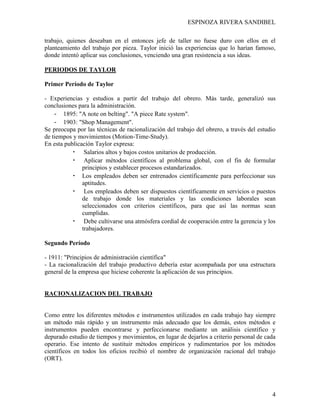 ESPINOZA RIVERA SANDIBEL
4
trabajo, quienes deseaban en el entonces jefe de taller no fuese duro con ellos en el
planteamiento del trabajo por pieza. Taylor inició las experiencias que lo harían famoso,
donde intentó aplicar sus conclusiones, venciendo una gran resistencia a sus ideas.
PERIODOS DE TAYLOR
Primer Período de Taylor
- Experiencias y estudios a partir del trabajo del obrero. Más tarde, generalizó sus
conclusiones para la administración.
- 1895: "A note on belting". "A piece Rate system".
- 1903: "Shop Management".
Se preocupa por las técnicas de racionalización del trabajo del obrero, a través del estudio
de tiempos y movimientos (Motion-Time-Study).
En esta publicación Taylor expresa:
• Salarios altos y bajos costos unitarios de producción.
• Aplicar métodos científicos al problema global, con el fin de formular
principios y establecer procesos estandarizados.
• Los empleados deben ser entrenados científicamente para perfeccionar sus
aptitudes.
• Los empleados deben ser dispuestos científicamente en servicios o puestos
de trabajo donde los materiales y las condiciones laborales sean
seleccionados con criterios científicos, para que así las normas sean
cumplidas.
• Debe cultivarse una atmósfera cordial de cooperación entre la gerencia y los
trabajadores.
Segundo Período
- 1911: "Principios de administración científica"
- La racionalización del trabajo productivo debería estar acompañada por una estructura
general de la empresa que hiciese coherente la aplicación de sus principios.
RACIONALIZACION DEL TRABAJO
Como entre los diferentes métodos e instrumentos utilizados en cada trabajo hay siempre
un método más rápido y un instrumento más adecuado que los demás, estos métodos e
instrumentos pueden encontrarse y perfeccionarse mediante un análisis científico y
depurado estudio de tiempos y movimientos, en lugar de dejarlos a criterio personal de cada
operario. Ese intento de sustituir métodos empíricos y rudimentarios por los métodos
científicos en todos los oficios recibió el nombre de organización racional del trabajo
(ORT).
 