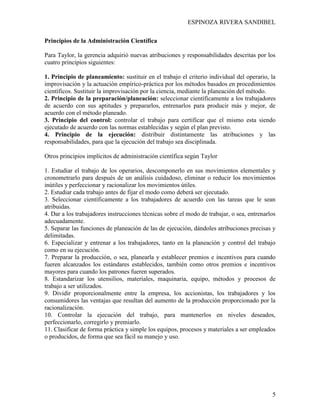 ESPINOZA RIVERA SANDIBEL
5
Principios de la Administración Científica
Para Taylor, la gerencia adquirió nuevas atribuciones y responsabilidades descritas por los
cuatro principios siguientes:
1. Principio de planeamiento: sustituir en el trabajo el criterio individual del operario, la
improvisación y la actuación empírico-práctica por los métodos basados en procedimientos
científicos. Sustituir la improvisación por la ciencia, mediante la planeación del método.
2. Principio de la preparación/planeación: seleccionar científicamente a los trabajadores
de acuerdo con sus aptitudes y prepararlos, entrenarlos para producir más y mejor, de
acuerdo con el método planeado.
3. Principio del control: controlar el trabajo para certificar que el mismo esta siendo
ejecutado de acuerdo con las normas establecidas y según el plan previsto.
4. Principio de la ejecución: distribuir distintamente las atribuciones y las
responsabilidades, para que la ejecución del trabajo sea disciplinada.
Otros principios implícitos de administración científica según Taylor
1. Estudiar el trabajo de los operarios, descomponerlo en sus movimientos elementales y
cronometrarlo para después de un análisis cuidadoso, eliminar o reducir los movimientos
inútiles y perfeccionar y racionalizar los movimientos útiles.
2. Estudiar cada trabajo antes de fijar el modo como deberá ser ejecutado.
3. Seleccionar científicamente a los trabajadores de acuerdo con las tareas que le sean
atribuidas.
4. Dar a los trabajadores instrucciones técnicas sobre el modo de trabajar, o sea, entrenarlos
adecuadamente.
5. Separar las funciones de planeación de las de ejecución, dándoles atribuciones precisas y
delimitadas.
6. Especializar y entrenar a los trabajadores, tanto en la planeación y control del trabajo
como en su ejecución.
7. Preparar la producción, o sea, planearla y establecer premios e incentivos para cuando
fueren alcanzados los estándares establecidos, también como otros premios e incentivos
mayores para cuando los patrones fueren superados.
8. Estandarizar los utensilios, materiales, maquinaria, equipo, métodos y procesos de
trabajo a ser utilizados.
9. Dividir proporcionalmente entre la empresa, los accionistas, los trabajadores y los
consumidores las ventajas que resultan del aumento de la producción proporcionado por la
racionalización.
10. Controlar la ejecución del trabajo, para mantenerlos en niveles deseados,
perfeccionarlo, corregirlo y premiarlo.
11. Clasificar de forma práctica y simple los equipos, procesos y materiales a ser empleados
o producidos, de forma que sea fácil su manejo y uso.
 