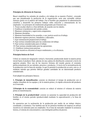 ESPINOZA RIVERA SANDIBEL
6
Principios de eficiencia de Emerson
Buscó simplificar los métodos de estudios y de trabajo de su maestro (Taylor) , creyendo
que aun perjudicando la perfección de la organización, sería más razonable realizar
menores gastos en el análisis del trabajo. Fue el hombre que popularizó la administración
científica y desarrolló los primeros trabajos sobre selección y entrenamiento de los
empleados. Los principios de rendimiento pregonados por Emerson son:
1. Trazar un plan objetivo y bien definido, de acuerdo con los ideales.
2. Establecer el predominio del sentido común.
3. Mantener orientación y supervisión competentes.
4. Mantener disciplina.
5. Mantener honestidad en los acuerdos, o sea, justicia social en el trabajo.
6. Mantener registros precisos, inmediatos y adecuados.
7. Fijar remuneración proporcional al trabajo.
8. Fijar normas estandarizadas para las condiciones de trabajo.
9. Fijar normas estandarizadas para el trabajo.
10. Fijar normas estandarizadas para las operaciones.
11. Establecer instrucciones precisas.
12. Fijar incentivos eficientes al mayor rendimiento y a la eficiencia.
Principios básicos de Ford
Utilizó un sistema de integración vertical y horizontal, produciendo desde la materia prima
inicial hasta el producto final, además de una cadena de distribución comercial a través de
agencias propias. Hizo una de las mayores fortunas del mundo gracias al constante
perfeccionamiento de sus métodos, procesos y productos. A través de la racionalización de
la producción creó la línea de montaje, lo que le permitió la producción en serie, esto es, el
moderno método que permite fabricar grandes cantidades de un determinado producto
estandarizado.
Ford adoptó tres principios básicos:
1. Principio de intensificación: consiste en disminuir el tiempo de producción con el
empleo inmediato de los equipos y de la materia prima y la rápida colocación del producto
en el mercado.
2.Principio de la economicidad: consiste en reducir al mínimo el volumen de materia
prima en transformación.
3. Principio de la productividad: consiste en aumentar la capacidad de producción del
hombre en el mismo período (productividad) mediante la especialización y la línea de
montaje.
Se caracteriza por la aceleración de la producción por medio de un trabajo rítmico,
coordinado y económico. Fue también uno de los primeros hombres de empresa en utilizar
incentivos no salariales para sus empleados. En el área de mercadeo implantó la asistencia
técnica, el sistema de concesionarios y una inteligente política de precios.
 