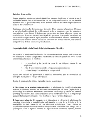 ESPINOZA RIVERA SANDIBEL
7
Principio de excepción
Taylor adoptó un sistema de control operacional bastante simple que se basaba no en el
desempeño medio sino en la verificación de las excepciones o desvío de los patrones
normales; todo lo que ocurre dentro de los patrones normales no deben ocupar demasiada
atención del administrador.
Según este principio, las decisiones más frecuentes deben reducirse a la rutina y delegadas
a los subordinados, dejando los problemas más serios e importantes para los superiores;
este principio es un sistema de información que presenta sus datos solamente cuando los
resultados, efectivamente verificados en la práctica, presentan divergencias o se distancian
de los resultados previstos en algún problema. Se fundamenta en informes condensados y
resumidos que muestran apenas los desvíos, omitiendo los hechos normales, volviéndolos
comparativos y de fácil utilización y visualización.
Apreciación Crítica de la Teoría de la Administración Científica
La teoría de la administración científica fue duramente criticada, aunque estas críticas no
les disminuyen el mérito y el galardón. No obstante, se considera que en esta época existan
una serie de deficiencias en cuanto a:
• La mentalidad y los prejuicios tanto de los dirigentes como de los
empleados.
• Falta de conocimientos sólidos sobre asuntos administrativos.
• La precaria experiencia industrial y empresarial.
Todos estos factores no permitieron el adecuado fundamento para la elaboración de
conceptos más rigurosos y mejor establecidos.
Dentro de las principales críticas efectuadas pueden resumirse así:
1. Mecanismo de la administración científica: la administración científica le dio poca
atención al elemento humano, se preocupó básicamente por las tareas (organización y
ejecución) y a los factores directamente relacionados con el cargo y función del operario
(tiempo y movimiento). Esta teoría se le conoce con el nombre de "teoría de la máquina" ya
que concibe la organización como "una distribución rígida y estática de piezas".
2. Super-especialización del operario: en la búsqueda de la eficiencia, la administración
científica preconizaba la especialización del operario a través de la división y de la
subdivisión de toda operación en sus elementos constitutivos. Estas "formas de
organización de tareas no sólo privan a los trabajadores de satisfacción en el trabajo, sino lo
que es peor, violan la dignidad humana". La especialización extrema del operario, a través
 