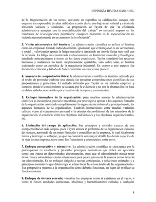ESPINOZA RIVERA SANDIBEL
8
de la fragmentación de las tareas, convierte en superflua su calificación, aunque este
esquema es responsable de altas utilidades a corto plazo, con bajo nivel salarial y a costa de
tensiones sociales y sindicales. La proposición de Taylor de que "la eficiencia
administrativa aumenta con la especialización del trabajo" no encontró amparo en los
resultados de investigaciones posteriores: cualquier momento en la especialización no
redunda necesariamente en un aumento de la eficiencia".
3. Visión microscópica del hombre: La administración científica se refiere al hombre
como un empleado tomado individualmente, ignorando que el trabajador es un ser humano
y social _ valorizando apenas la fatiga muscular e ignorando un tipo de fatiga más sutil que
la nerviosa. La fatiga era considerada exclusivamente un fenómeno muscular y fisiológico,
estudiado principalmente a través de los datos estadísticos. Taylor consideró los recursos
humanos y materiales no tanto recíprocamente ajustables, sino sobre todo, al hombre
trabajando como un apéndice de la maquinaria industrial. En cuanto a este aspecto fue
duramente criticado y tildado de haber cometido un error como pionero.
4. Ausencia de comprobación física: la administración científica es también criticada por
el hecho de pretender elaborar una ciencia sin presentar comprobaciones científicas de sus
proposiciones y principios. El método utilizado por Taylor es un método empírico y
concreto donde el conocimiento se alcanza por la evidencia y no por la abstracción: se basa
en datos aislados observables por el analista de tiempos y movimientos.
5. Enfoque incompleto de la organización: para muchos autores la administración
científica es incompleta, parcial e inacabada, por restringirse apenas a los aspectos formales
de la organización omitiendo completamente la organización informal y principalmente, los
aspectos humanos de la organización. También interacciones entre muchas variables
críticas, como el compromiso personal y la orientación profesional de los miembros de la
organización, el conflicto entre los objetivos individuales y los objetivos organizacionales,
etc.
6. Limitación del campo de aplicación: Sus principios y métodos carecen de una
complementación más amplia, pues Taylor encara el problema de la organización racional
del trabajo, partiendo de un punto limitado y específico en la empresa, lo cual fatalmente
limita y restringe su enfoque, ya que no considera con mayor detalle los demás aspectos de
la vida de una empresa, tales como los financieros y comerciales, entre otros.
7. Enfoque prescriptivo y normativo: La administración científica se caracteriza por la
preocupación en establecer y prescribir principios normativos que deben ser aplicados
como una receta en determinadas circunstancias, para que el administrador pueda tener
éxito. Busca estandarizar ciertas situaciones para poder patronizar la manera como deberán
ser administradas. Es un enfoque dirigido a recetas anticipadas, a soluciones enlatadas y a
principios normativos que deben regir el cómo hacer las cosas dentro de las organizaciones.
Esa perspectiva muestra a la organización cómo debería funcionar, en lugar de explicar su
funcionamiento.
8. Enfoque de sistema cerrado: visualiza las empresas como si existieran en el vacío, o
como si fuesen entidades autónomas, absolutas y herméticamente cerradas a cualquier
 