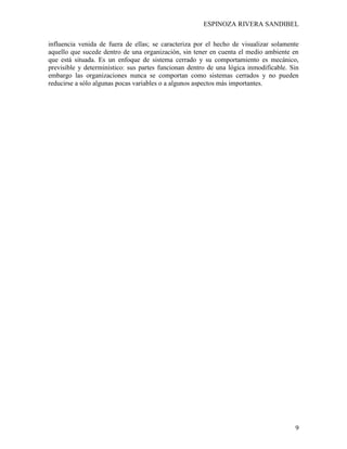 ESPINOZA RIVERA SANDIBEL
9
influencia venida de fuera de ellas; se caracteriza por el hecho de visualizar solamente
aquello que sucede dentro de una organización, sin tener en cuenta el medio ambiente en
que está situada. Es un enfoque de sistema cerrado y su comportamiento es mecánico,
previsible y determinístico: sus partes funcionan dentro de una lógica inmodificable. Sin
embargo las organizaciones nunca se comportan como sistemas cerrados y no pueden
reducirse a sólo algunas pocas variables o a algunos aspectos más importantes.
 