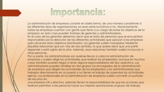 La administración de empresas consiste en darle forma, de una manera consistente a
los diferentes tipos de organizaciones ya sean estas lucrativas o no. Absolutamente
todas las empresas cuentan con gente que tiene a su cargo alcanzar los objetivos de la
empresa; en esto caso pueden tratarse de gerentes o administradores.
En el caso de los gerentes debemos decir que se trata de personas que se encuentran
responsables por la dirección de las diferentes actividades que apoyan a las empresas
para alcanzar estos objetivos planteados. Los gerentes suelen manejarse mediante
aquellas relaciones que son vías de dos sentidos, lo que quiere decir que una parte
depende o está sujeta de la otra. Además, esas relaciones también suelen involucrar a
otras personas.
Por su parte, los administradores son quienes llevan a cabo la administración de
empresas y suelen dirigir las actividades que realizan los empleados; aunque en muchos
casos también pueden llegar a tener alguna responsabilidad del tipo operativa. Los
administradores pueden dividirse en dos grupos: los encargados de la administración
de empresas que dirigen las actividades de los empleados y los administradores que
trabajan directamente en un puesto y no tienen el trabajo de supervisar las actividades
ajenas. Los profesionales en la administración de empresas suelen convertir un puñado
de recursos en
una empresa útil y efectiva, además tienen la responsabilidad de que las acciones que
realicen permitan a las personas hacer sus mejores aportaciones al grupo de trabajo.
 