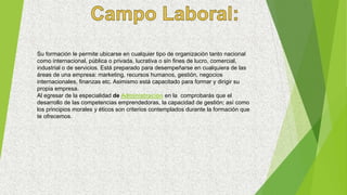Su formación le permite ubicarse en cualquier tipo de organización tanto nacional
como internacional, pública o privada, lucrativa o sin fines de lucro, comercial,
industrial o de servicios. Está preparado para desempeñarse en cualquiera de las
áreas de una empresa: marketing, recursos humanos, gestión, negocios
internacionales, finanzas etc. Asimismo está capacitado para formar y dirigir su
propia empresa.
Al egresar de la especialidad de Administración en la comprobarás que el
desarrollo de las competencias emprendedoras, la capacidad de gestión; así como
los principios morales y éticos son criterios contemplados durante la formación que
te ofrecemos.
 