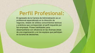 El egresado de la Carrera de Administración es un
profesional especializado en la dirección de
negocios, dotado de sólidos conocimientos teóricos
y prácticos que corresponden al perfil requerido por
las empresas. Posee habilidades para
desempeñarse con eficiencia en las diversas áreas
de una organización y en los equipos que participan
en la toma de decisiones.
 