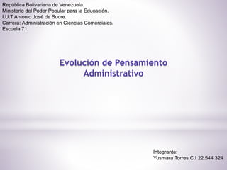 República Bolivariana de Venezuela.
Ministerio del Poder Popular para la Educación.
I.U.T Antonio José de Sucre.
Carrera: Administración en Ciencias Comerciales.
Escuela 71.
Evolución de Pensamiento
Administrativo
Integrante:
Yusmara Torres C.I 22.544.324
 