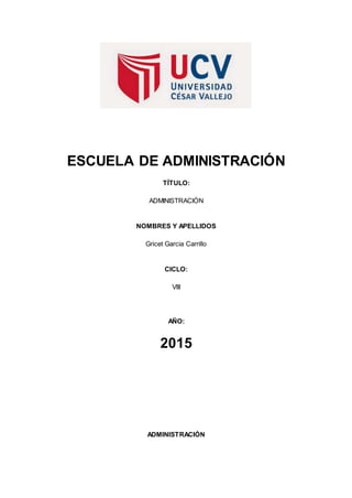 ESCUELA DE ADMINISTRACIÓN
TÍTULO:
ADMINISTRACIÓN
NOMBRES Y APELLIDOS
Gricet Garcia Carrillo
CICLO:
VIII
AÑO:
2015
ADMINISTRACIÓN
 