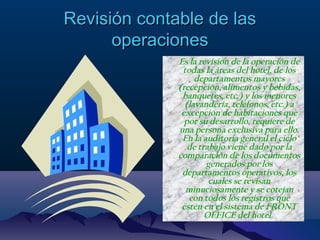 Revisión contable de lasRevisión contable de las
operacionesoperaciones
• Es la revisión de la operación de
todas la áreas del hotel, de los
departamentos mayores
(recepción, alimentos y bebidas,
banquetes, etc.) y los menores
(lavandería, teléfonos, etc.) a
excepción de habitaciones que
por su desarrollo, requiere de
una persona exclusiva para ello.
En la auditoria general el ciclo
de trabajo viene dado por la
comparación de los documentos
generados por los
departamentos operativos, los
cuales se revisan
minuciosamente y se cotejan
con todos los registros que
estén en el sistema de FRONT
OFFICE del hotel.
 