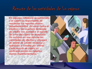 Reporte de las actividades de los cajerosReporte de las actividades de los cajeros
• En algunos hoteles el recepcionista
o el cajero es responsable de
recolectar los reportes diarios
departamentales. En esos casos el
efectivo y los vouchers de tarjeta
de crédito son sumados al reporte
de turno del cajero de recepción.
Se incluyen en ese reporte las
cantidades de efectivo y cheques
de tarjeta de crédito recibidos y
aplicados a cuentas por cobrar.
Cada reporte de cajero es
verificado contra los reportes
diarios departamentales.
 