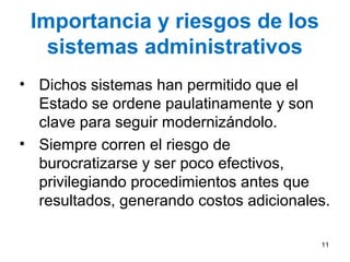 Importancia y riesgos de los
sistemas administrativos
• Dichos sistemas han permitido que el
Estado se ordene paulatinamente y son
clave para seguir modernizándolo.
• Siempre corren el riesgo de
burocratizarse y ser poco efectivos,
privilegiando procedimientos antes que
resultados, generando costos adicionales.
11
 