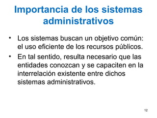 Importancia de los sistemas
administrativos
• Los sistemas buscan un objetivo común:
el uso eficiente de los recursos públicos.
• En tal sentido, resulta necesario que las
entidades conozcan y se capaciten en la
interrelación existente entre dichos
sistemas administrativos.
12
 
