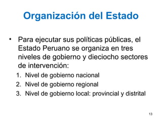 Organización del Estado
• Para ejecutar sus políticas públicas, el
Estado Peruano se organiza en tres
niveles de gobierno y dieciocho sectores
de intervención:
1. Nivel de gobierno nacional
2. Nivel de gobierno regional
3. Nivel de gobierno local: provincial y distrital
13
 