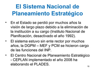 El Sistema Nacional de
Planeamiento Estratégico
• En el Estado se perdió por muchos años la
visión de largo plazo debido a la eliminación de
la institución a su cargo (Instituto Nacional de
Planificación, desactivado el año 1992).
• El sistema estuvo sin ente rector por muchos
años, la DGPM – MEF y PCM se hicieron cargo
de las funciones del INP.
• El Centro Nacional de Planeamiento Estratégico
- CEPLAN implementado el año 2008 ha
elaborando el PLADES. 16
 