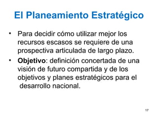 El Planeamiento Estratégico
• Para decidir cómo utilizar mejor los
recursos escasos se requiere de una
prospectiva articulada de largo plazo.
• Objetivo: definición concertada de una
visión de futuro compartida y de los
objetivos y planes estratégicos para el
desarrollo nacional.
17
 