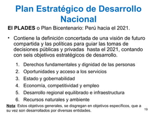 Plan Estratégico de Desarrollo
Nacional
El PLADES o Plan Bicentenario: Perú hacia el 2021.
• Contiene la definición concertada de una visión de futuro
compartida y las políticas para guiar las tomas de
decisiones públicas y privadas hasta el 2021, contando
con seis objetivos estratégicos de desarrollo.
1. Derechos fundamentales y dignidad de las personas
2. Oportunidades y acceso a los servicios
3. Estado y gobernabilidad
4. Economía, competitividad y empleo
5. Desarrollo regional equilibrado e infraestructura
6. Recursos naturales y ambiente
Nota: Estos objetivos generales, se disgregan en objetivos específicos, que a
su vez son desarrollados por diversas entidades. 19
 