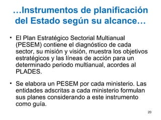 …Instrumentos de planificación
del Estado según su alcance…
• El Plan Estratégico Sectorial Multianual
(PESEM) contiene el diagnóstico de cada
sector, su misión y visión, muestra los objetivos
estratégicos y las líneas de acción para un
determinado periodo multianual, acordes al
PLADES.
• Se elabora un PESEM por cada ministerio. Las
entidades adscritas a cada ministerio formulan
sus planes considerando a este instrumento
como guía.
20
 