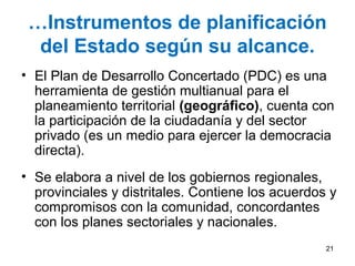 …Instrumentos de planificación
del Estado según su alcance.
• El Plan de Desarrollo Concertado (PDC) es una
herramienta de gestión multianual para el
planeamiento territorial (geográfico), cuenta con
la participación de la ciudadanía y del sector
privado (es un medio para ejercer la democracia
directa).
• Se elabora a nivel de los gobiernos regionales,
provinciales y distritales. Contiene los acuerdos y
compromisos con la comunidad, concordantes
con los planes sectoriales y nacionales.
21
 