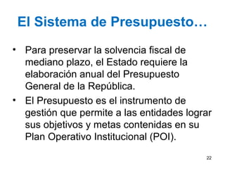 El Sistema de Presupuesto…
• Para preservar la solvencia fiscal de
mediano plazo, el Estado requiere la
elaboración anual del Presupuesto
General de la República.
• El Presupuesto es el instrumento de
gestión que permite a las entidades lograr
sus objetivos y metas contenidas en su
Plan Operativo Institucional (POI).
22
 