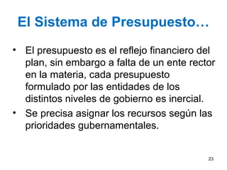 El Sistema de Presupuesto…
• El presupuesto es el reflejo financiero del
plan, sin embargo a falta de un ente rector
en la materia, cada presupuesto
formulado por las entidades de los
distintos niveles de gobierno es inercial.
• Se precisa asignar los recursos según las
prioridades gubernamentales.
23
 