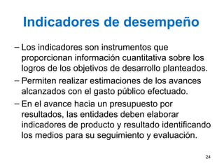 Indicadores de desempeño
– Los indicadores son instrumentos que
proporcionan información cuantitativa sobre los
logros de los objetivos de desarrollo planteados.
– Permiten realizar estimaciones de los avances
alcanzados con el gasto público efectuado.
– En el avance hacia un presupuesto por
resultados, las entidades deben elaborar
indicadores de producto y resultado identificando
los medios para su seguimiento y evaluación.
24
 
