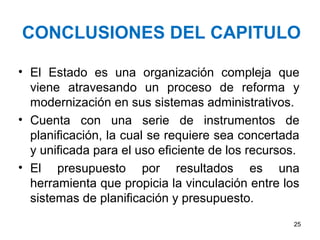 CONCLUSIONES DEL CAPITULO
• El Estado es una organización compleja que
viene atravesando un proceso de reforma y
modernización en sus sistemas administrativos.
• Cuenta con una serie de instrumentos de
planificación, la cual se requiere sea concertada
y unificada para el uso eficiente de los recursos.
• El presupuesto por resultados es una
herramienta que propicia la vinculación entre los
sistemas de planificación y presupuesto.
25
 